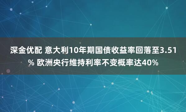 深金优配 意大利10年期国债收益率回落至3.51% 欧洲央行维持利率不变概率达40%