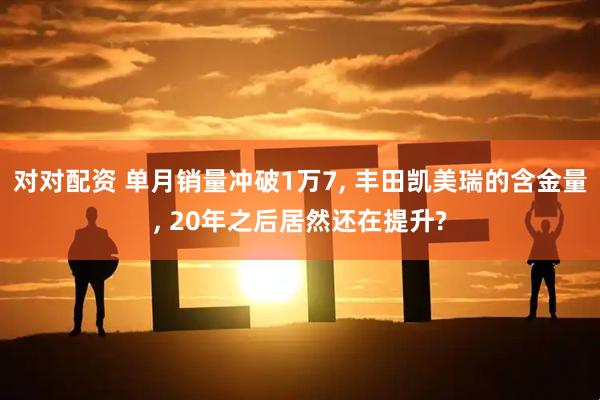对对配资 单月销量冲破1万7, 丰田凯美瑞的含金量, 20年之后居然还在提升?