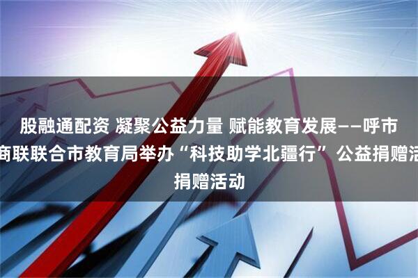 股融通配资 凝聚公益力量 赋能教育发展——呼市工商联联合市教育局举办“科技助学北疆行” 公益捐赠活动