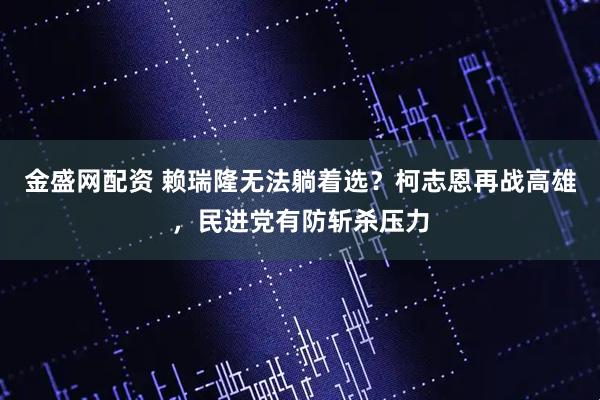 金盛网配资 赖瑞隆无法躺着选？柯志恩再战高雄，民进党有防斩杀压力