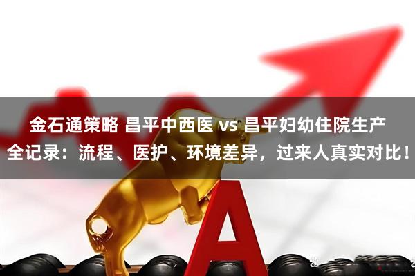 金石通策略 昌平中西医 vs 昌平妇幼住院生产全记录：流程、医护、环境差异，过来人真实对比！