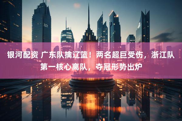 银河配资 广东队擒辽篮！两名超巨受伤，浙江队第一核心离队，夺冠形势出炉