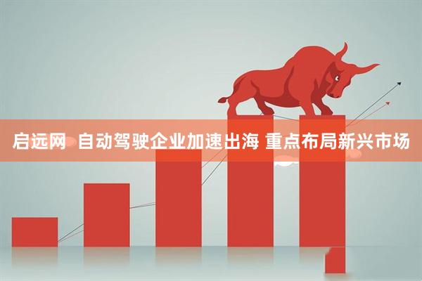 启远网  自动驾驶企业加速出海 重点布局新兴市场